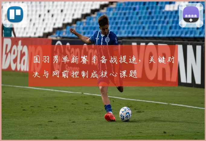 国羽男单新赛季备战提速,关键对决与网前控制成核心课题