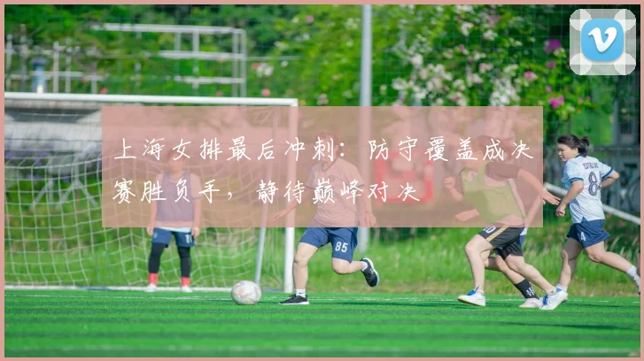 上海女排最后冲刺：防守覆盖成决赛胜负手，静待巅峰对决
