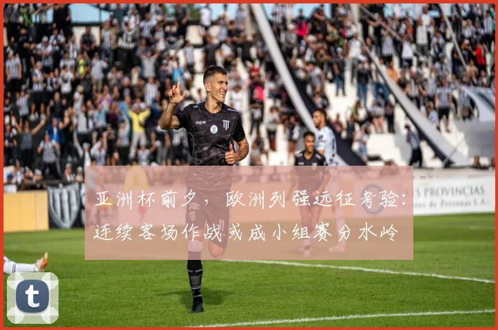 亚洲杯前夕，欧洲列强远征考验：连续客场作战或成小组赛分水岭