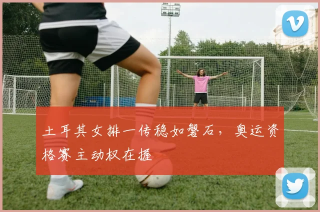 土耳其女排一传稳如磐石,奥运资格赛主动权在握