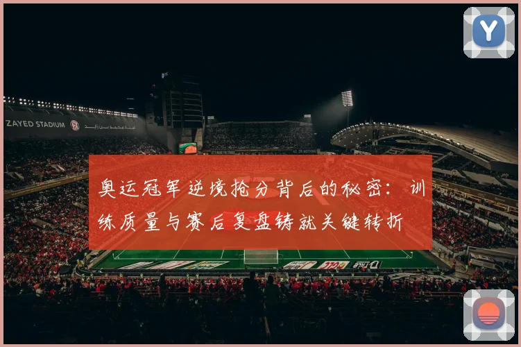奥运冠军逆境抢分背后的秘密:训练质量与赛后复盘铸就关键转折