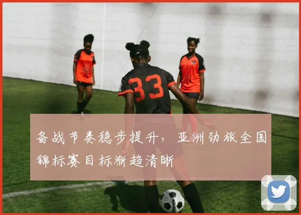 备战节奏稳步提升,亚洲劲旅全国锦标赛目标渐趋清晰