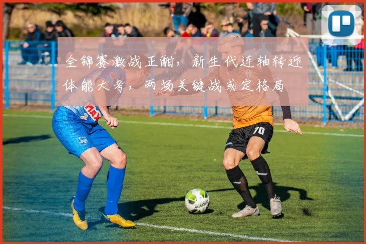 全锦赛激战正酣，新生代连轴转迎体能大考，两场关键战或定格局