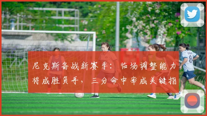 尼克斯备战新赛季:临场调整能力将成胜负手,三分命中率成关键指标