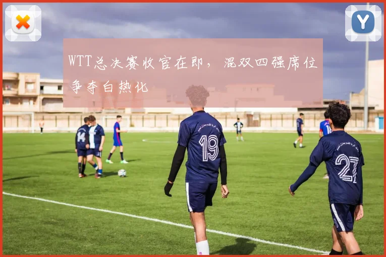 WTT总决赛收官在即，混双四强席位争夺白热化