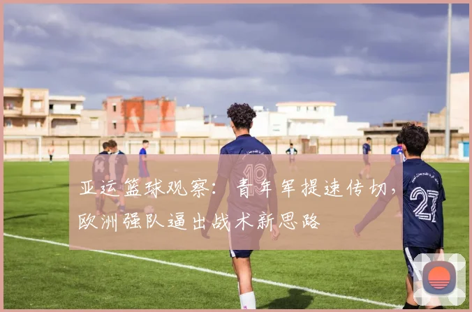 亚运篮球观察：青年军提速传切，欧洲强队逼出战术新思路