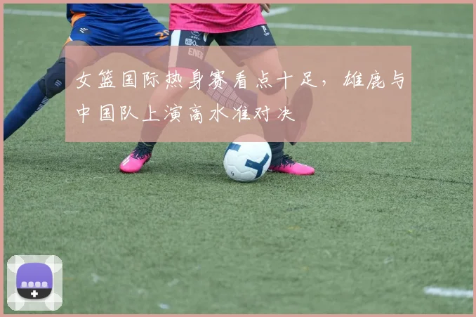 女篮国际热身赛看点十足,雄鹿与中国队上演高水准对决