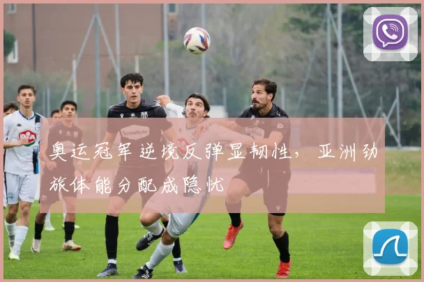 奥运冠军逆境反弹显韧性,亚洲劲旅体能分配成隐忧