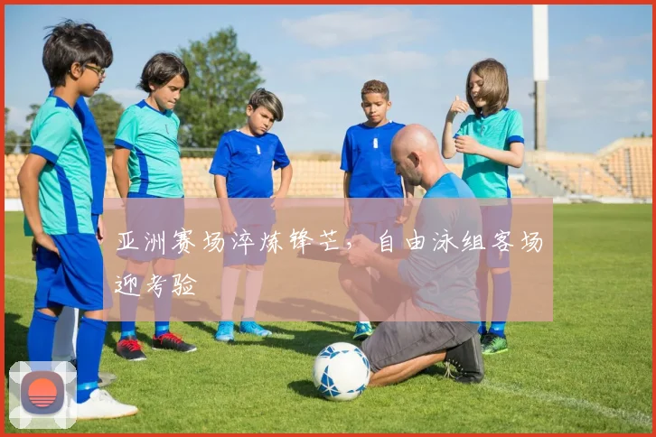 亚洲赛场淬炼锋芒,自由泳组客场迎考验