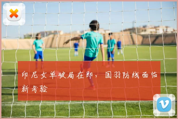 印尼女单破局在即，国羽防线面临新考验