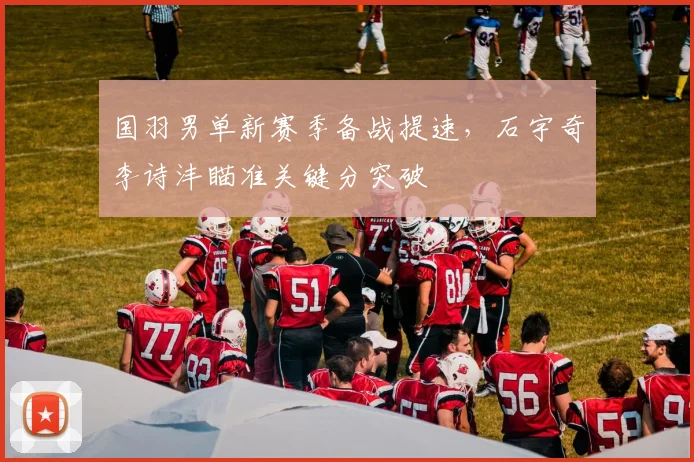 国羽男单新赛季备战提速,石宇奇李诗沣瞄准关键分突破