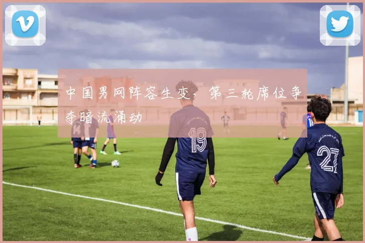 中国男网阵容生变，第三轮席位争夺暗流涌动