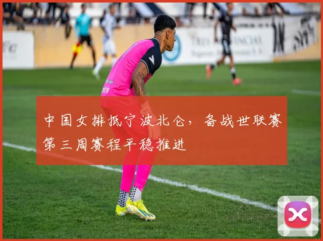 中国女排抵宁波北仑，备战世联赛第三周赛程平稳推进