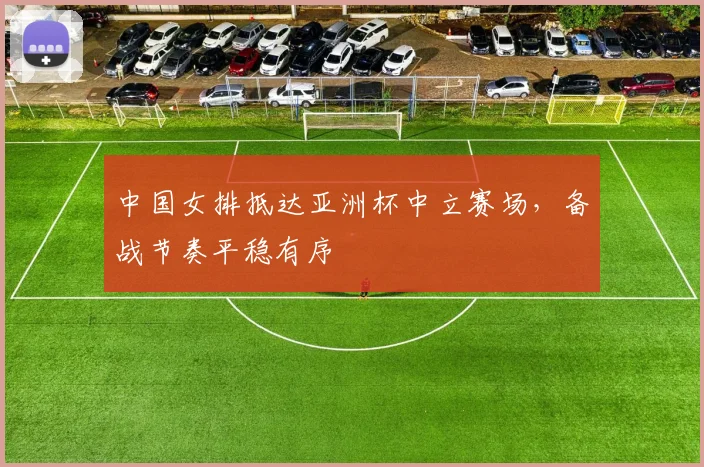中国女排抵达亚洲杯中立赛场，备战节奏平稳有序