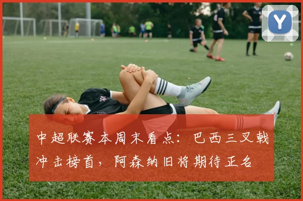 中超联赛本周末看点:巴西三叉戟冲击榜首,阿森纳旧将期待正名