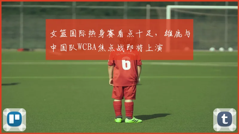 女篮国际热身赛看点十足,雄鹿与中国队WCBA焦点战即将上演