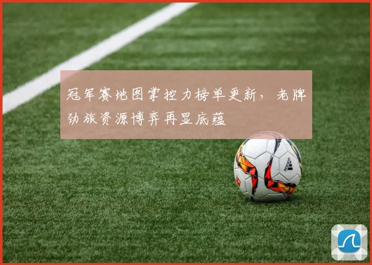 冠军赛地图掌控力榜单更新，老牌劲旅资源博弈再显底蕴
