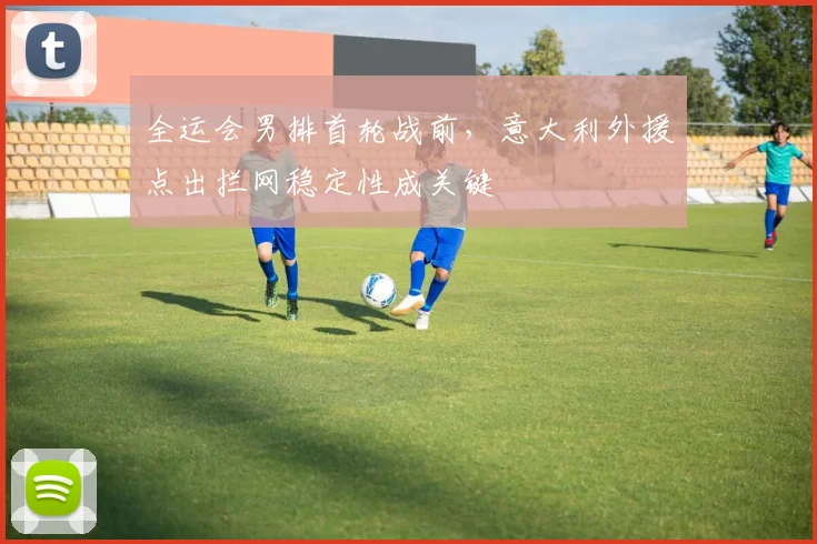 全运会男排首轮战前，意大利外援点出拦网稳定性成关键