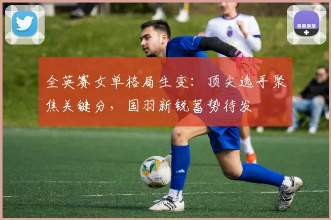 全英赛女单格局生变：顶尖选手聚焦关键分，国羽新锐蓄势待发
