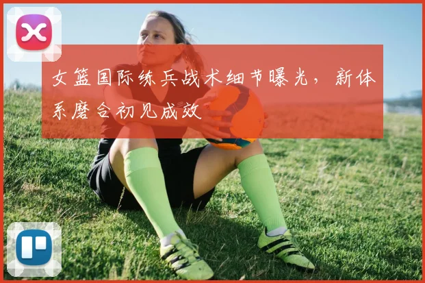 女篮国际练兵战术细节曝光,新体系磨合初见成效