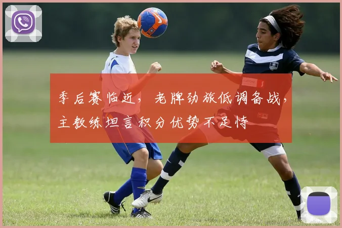 季后赛临近,老牌劲旅低调备战,主教练坦言积分优势不足恃