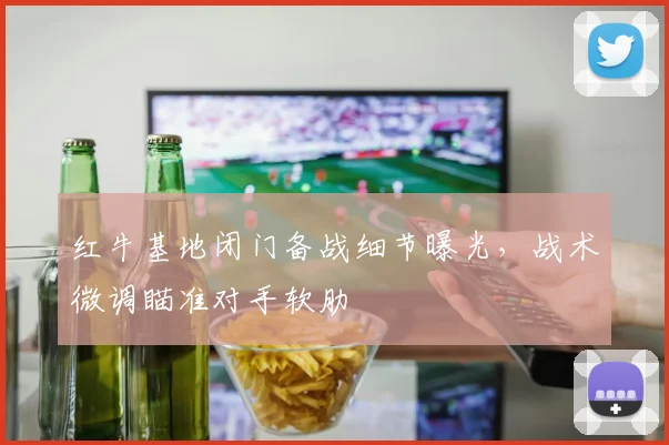 红牛基地闭门备战细节曝光，战术微调瞄准对手软肋