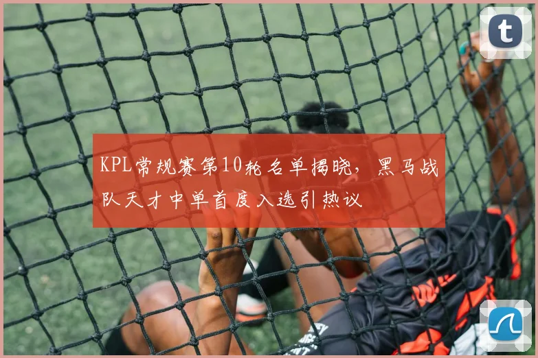 KPL常规赛第10轮名单揭晓，黑马战队天才中单首度入选引热议