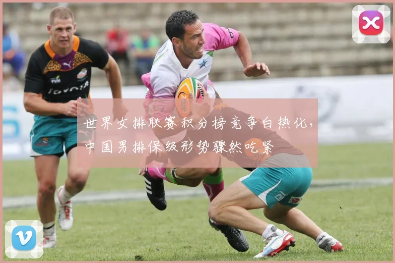 世界女排联赛积分榜竞争白热化，中国男排保级形势骤然吃紧