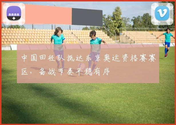 中国田径队抵达东京奥运资格赛赛区，备战节奏平稳有序