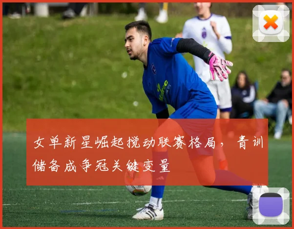 女单新星崛起搅动联赛格局,青训储备成争冠关键变量