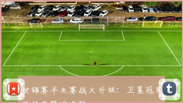 世锦赛半决赛战火升级：卫冕冠军临场变阵迎考验