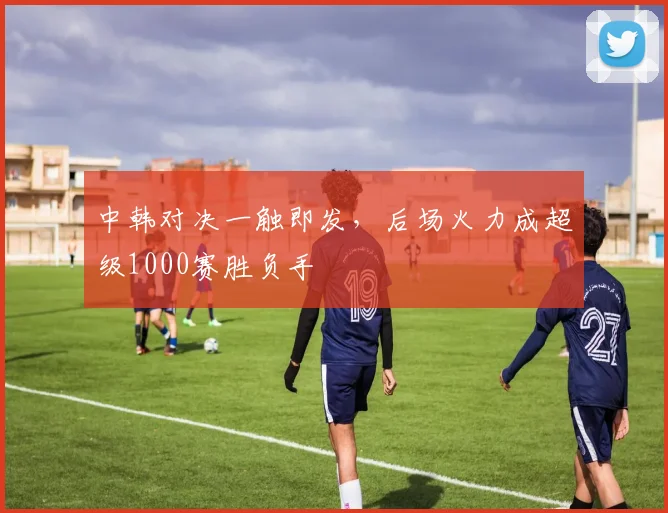 中韩对决一触即发，后场火力成超级1000赛胜负手