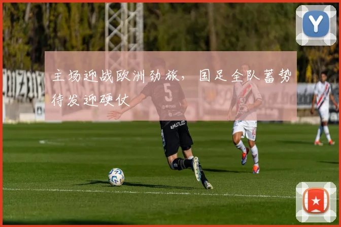 主场迎战欧洲劲旅,国足全队蓄势待发迎硬仗