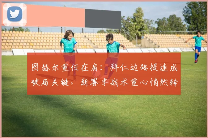 图赫尔重任在肩:拜仁边路提速成破局关键,新赛季战术重心悄然转移
