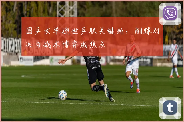 国乒女单迎世乒联关键轮,削球对决与战术博弈成焦点