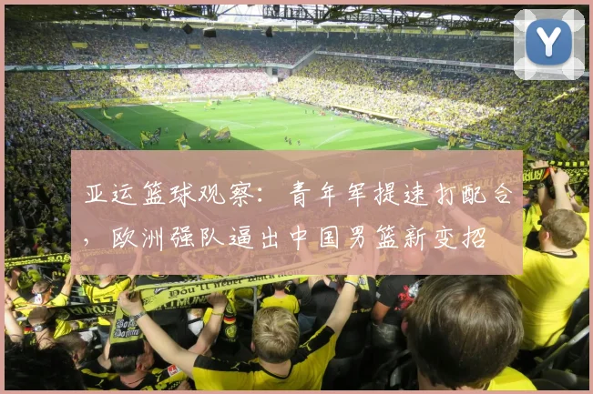 亚运篮球观察：青年军提速打配合，欧洲强队逼出中国男篮新变招