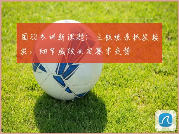 国羽冬训新课题:主教练亲抓发接发,细节成败决定赛季走势