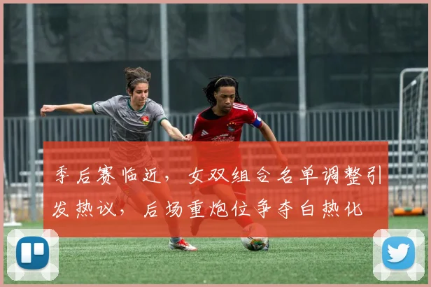 季后赛临近,女双组合名单调整引发热议,后场重炮位争夺白热化