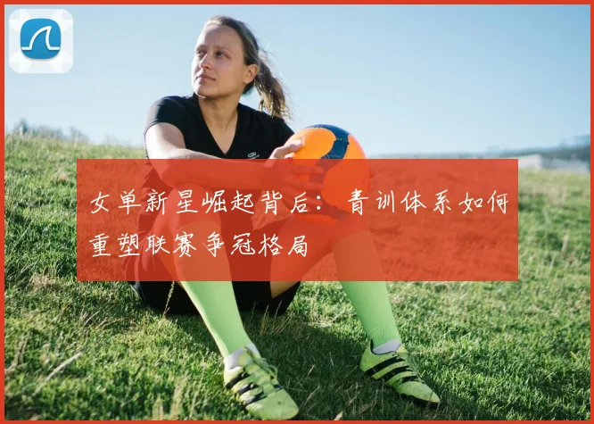 女单新星崛起背后:青训体系如何重塑联赛争冠格局
