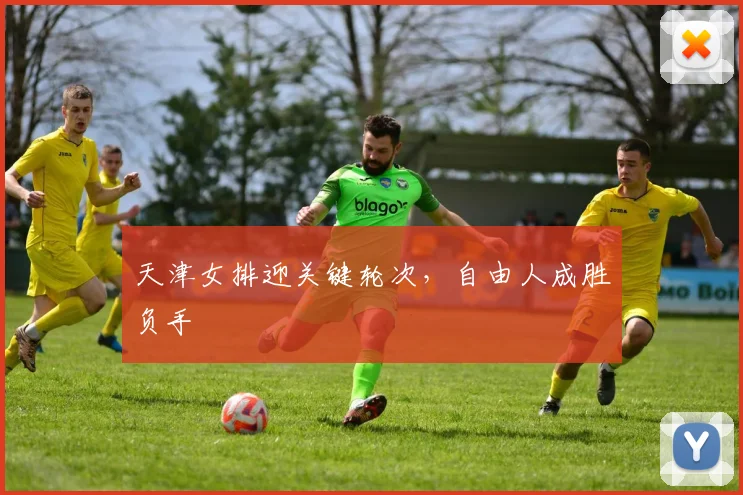天津女排迎关键轮次,自由人成胜负手