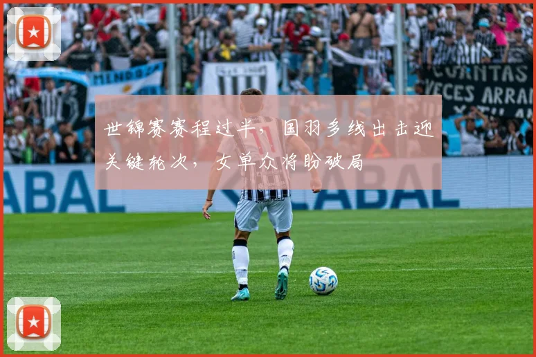世锦赛赛程过半,国羽多线出击迎关键轮次,女单众将盼破局