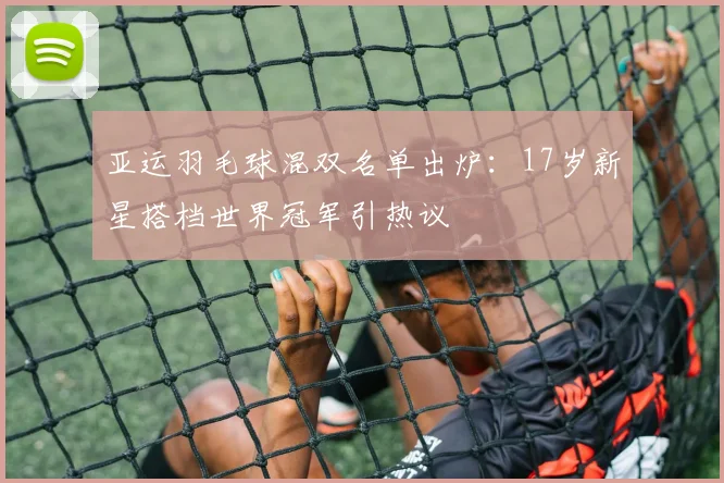 亚运羽毛球混双名单出炉：17岁新星搭档世界冠军引热议