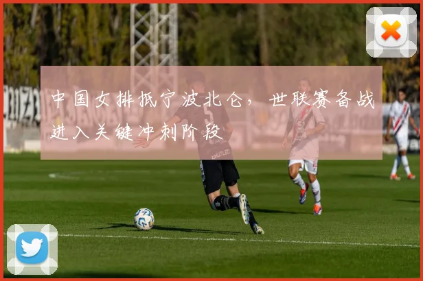中国女排抵宁波北仑，世联赛备战进入关键冲刺阶段