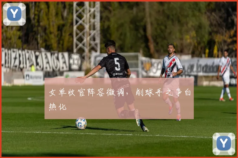 女单收官阵容微调,削球手之争白热化