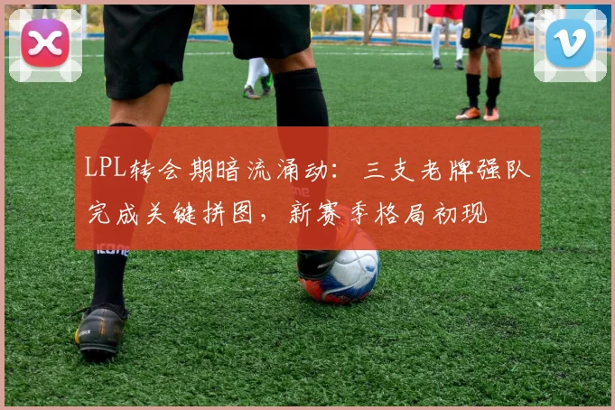 LPL转会期暗流涌动：三支老牌强队完成关键拼图，新赛季格局初现