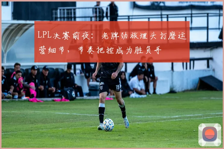 LPL决赛前夜:老牌劲旅埋头打磨运营细节,节奏把控成为胜负手