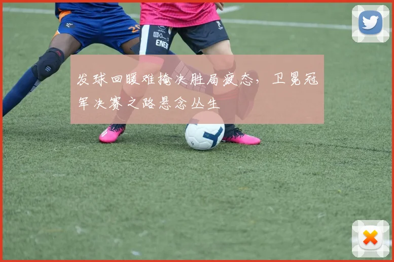 发球回暖难掩决胜局疲态，卫冕冠军决赛之路悬念丛生
