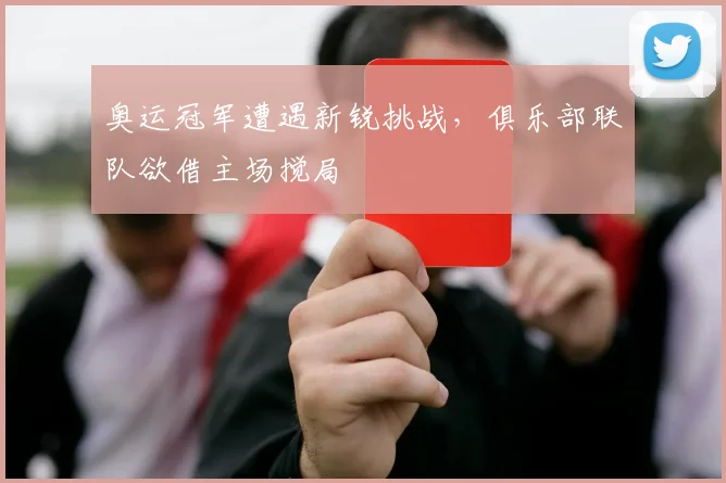 奥运冠军遭遇新锐挑战,俱乐部联队欲借主场搅局